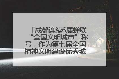 成都连续6届蝉联“全国文明城市”称号，作为第七届全国精神文明建设优秀城市代表参会