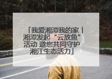 我爱湘潭我的家丨湘潭发起“云放鱼”活动 邀您共同守护湘江生态活力