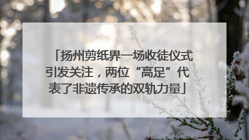 扬州剪纸界一场收徒仪式引发关注，两位“高足”代表了非遗传承的双轨力量