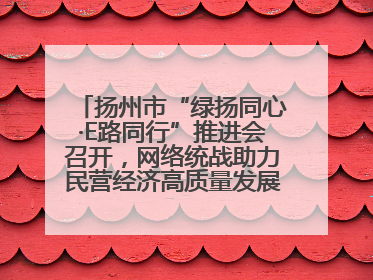 扬州市“绿扬同心·E路同行”推进会召开，网络统战助力民营经济高质量发展行动启动