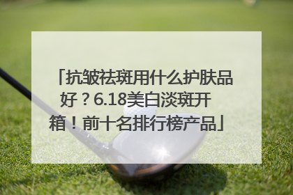 抗皱祛斑用什么护肤品好？6.18美白淡斑开箱！前十名排行榜产品