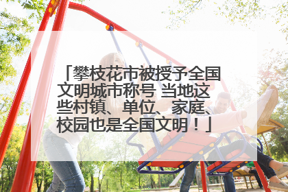 攀枝花市被授予全国文明城市称号 当地这些村镇、单位、家庭、校园也是全国文明！