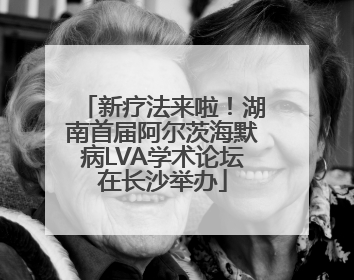 新疗法来啦！湖南首届阿尔茨海默病LVA学术论坛在长沙举办