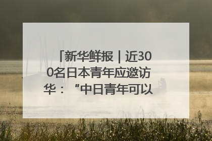 新华鲜报｜近300名日本青年应邀访华：“中日青年可以创造更好的未来”