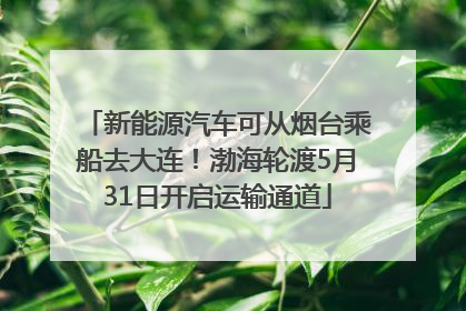 新能源汽车可从烟台乘船去大连！渤海轮渡5月31日开启运输通道