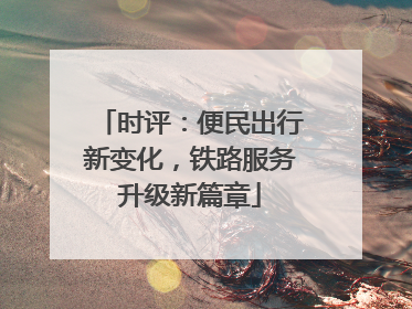 时评：便民出行新变化，铁路服务升级新篇章