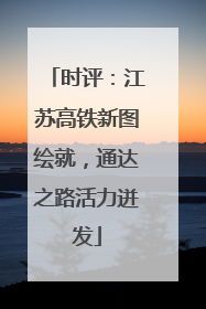 时评：江苏高铁新图绘就，通达之路活力迸发