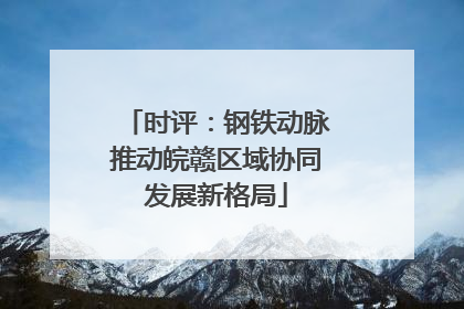 时评：钢铁动脉推动皖赣区域协同发展新格局