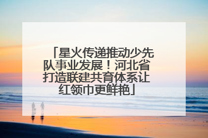 星火传递推动少先队事业发展！河北省打造联建共育体系让红领巾更鲜艳