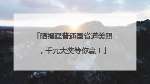 晒福建普通国省道美照，千元大奖等你赢！