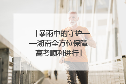 暴雨中的守护——湖南全方位保障高考顺利进行