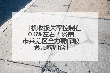 机收损失率控制在0.6%左右！济南市莱芜区全力确保粮食颗粒归仓