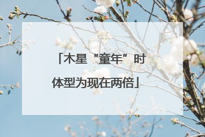 木星“童年”时体型为现在两倍