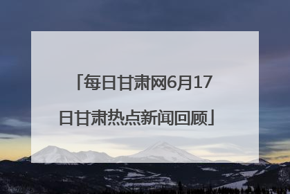 每日甘肃网6月17日甘肃热点新闻回顾