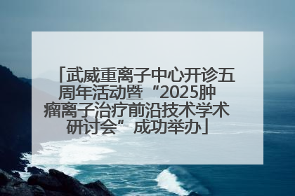 武威重离子中心开诊五周年活动暨“2025肿瘤离子治疗前沿技术学术研讨会”成功举办