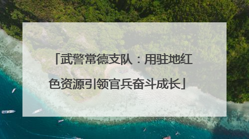 武警常德支队：用驻地红色资源引领官兵奋斗成长