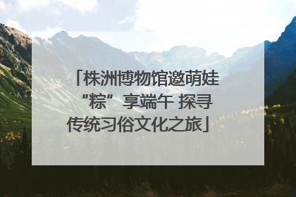 株洲博物馆邀萌娃“粽”享端午 探寻传统习俗文化之旅