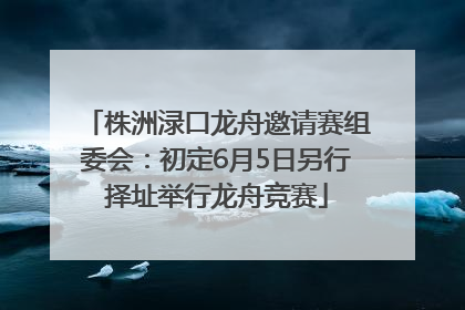 株洲渌口龙舟邀请赛组委会：初定6月5日另行择址举行龙舟竞赛