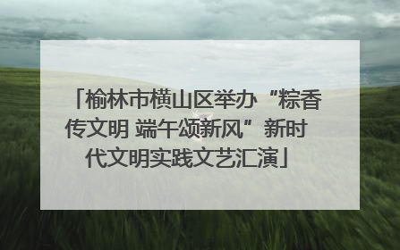 榆林市横山区举办“粽香传文明 端午颂新风”新时代文明实践文艺汇演