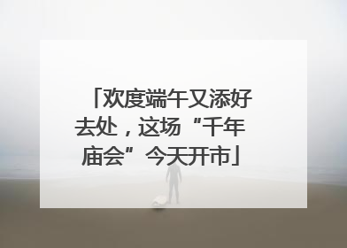 欢度端午又添好去处，这场“千年庙会”今天开市
