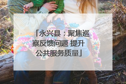 永兴县：聚焦巡察反馈问题 提升公共服务质量