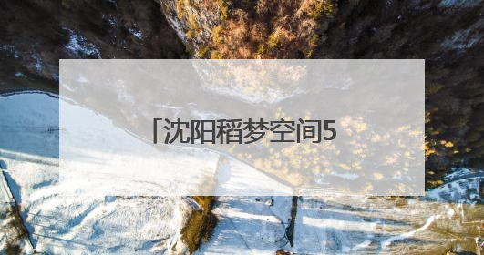 沈阳稻梦空间5月28日开园！免费入园攻略来了