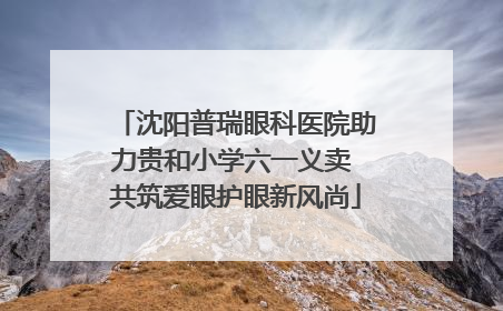 沈阳普瑞眼科医院助力贵和小学六一义卖 共筑爱眼护眼新风尚