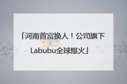 河南首富换人！公司旗下Labubu全球爆火