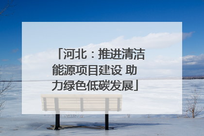 河北：推进清洁能源项目建设 助力绿色低碳发展