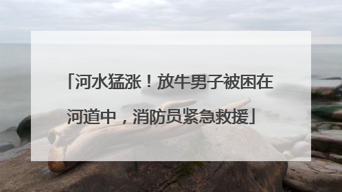 河水猛涨！放牛男子被困在河道中，消防员紧急救援
