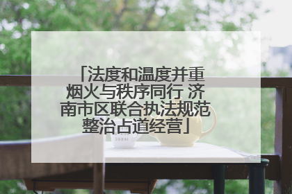 法度和温度并重 烟火与秩序同行 济南市区联合执法规范整治占道经营