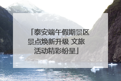 泰安端午假期景区景点焕新升级 文旅活动精彩纷呈