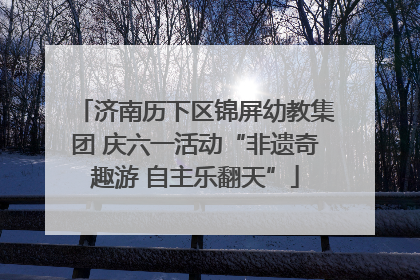 济南历下区锦屏幼教集团 庆六一活动“非遗奇趣游 自主乐翻天”