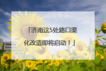 济南这5处路口渠化改造即将启动！