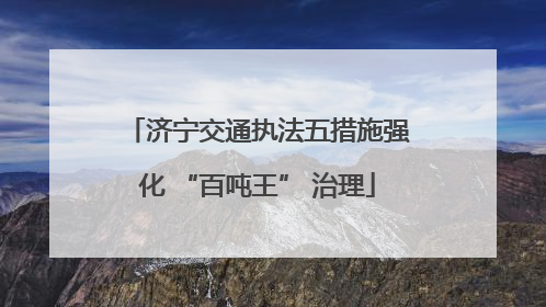 济宁交通执法五措施强化 “百吨王” 治理