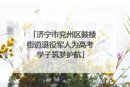 济宁市兖州区鼓楼街道退役军人为高考学子筑梦护航