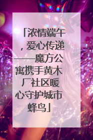 浓情端午，爱心传递——魔方公寓携手黄木 厂社区暖心守护城市蜂鸟