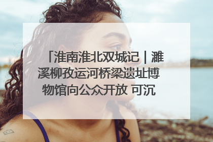 淮南淮北双城记｜濉溪柳孜运河桥梁遗址博物馆向公众开放 可沉浸式触摸历史