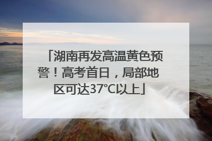 湖南再发高温黄色预警！高考首日，局部地区可达37℃以上