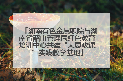 湖南有色金属职院与湖南省韶山管理局红色教育培训中心共建“大思政课”实践教学基地