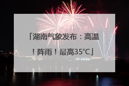 湖南气象发布：高温！阵雨！最高35℃
