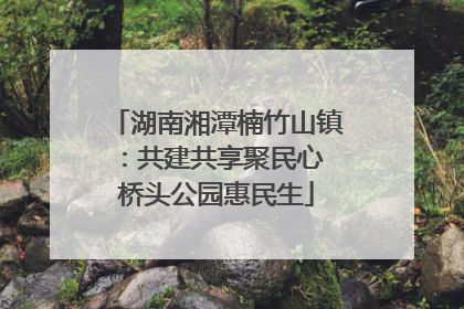 湖南湘潭楠竹山镇：共建共享聚民心 桥头公园惠民生