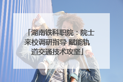 湖南铁科职院：院士来校调研指导 赋能轨道交通技术攻坚