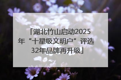 湖北竹山启动2025年“十星级文明户”评选 32年品牌再升级