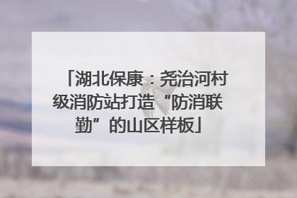 湖北保康：尧治河村级消防站打造“防消联勤”的山区样板
