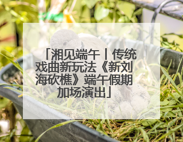 湘见端午丨传统戏曲新玩法《新刘海砍樵》端午假期加场演出
