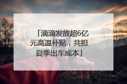 滴滴发放超6亿元高温补贴，共担夏季出车成本