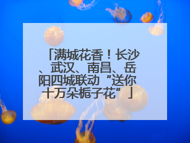 满城花香！长沙、武汉、南昌、岳阳四城联动“送你十万朵栀子花”