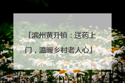 滨州黄升镇：送药上门，温暖乡村老人心