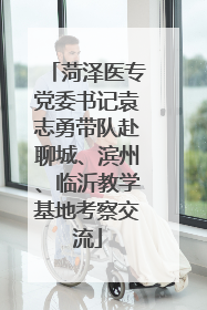 菏泽医专党委书记袁志勇带队赴聊城、滨州、临沂教学基地考察交流